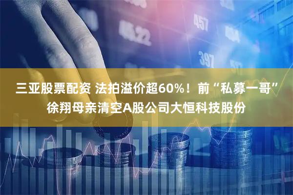 三亚股票配资 法拍溢价超60%！前“私募一哥”徐翔母亲清空A股公司大恒科技股份