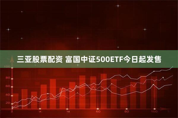 三亚股票配资 富国中证500ETF今日起发售