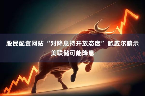 股民配资网站 “对降息持开放态度” 鲍威尔暗示美联储可能降息