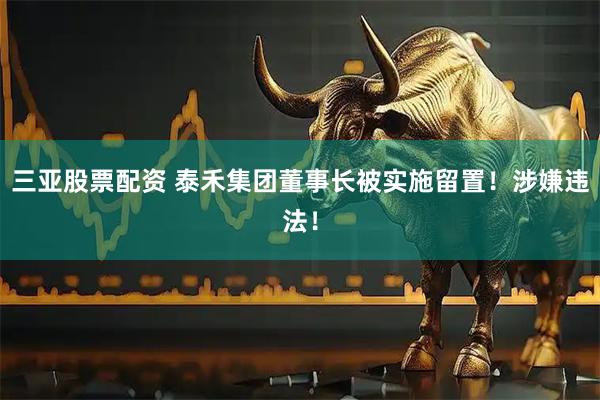 三亚股票配资 泰禾集团董事长被实施留置！涉嫌违法！