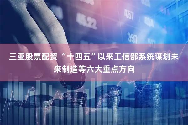 三亚股票配资 “十四五”以来工信部系统谋划未来制造等六大重点方向