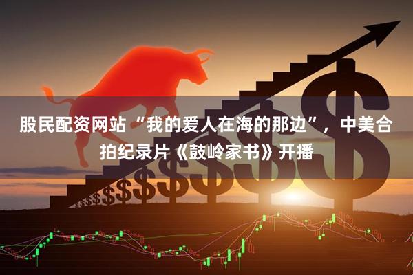 股民配资网站 “我的爱人在海的那边”，中美合拍纪录片《鼓岭家书》开播