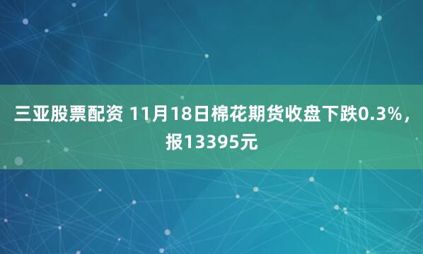 三亚股票配资 11月18日棉花期货收盘下跌0.3%，报13395元